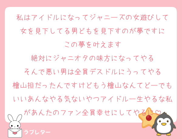 私はアイドルになってジャニーズの女遊びして
女を見下してる男どもを見下すのが夢ですに
この夢を叶えます
絶対にジャニオタの味方になってやる
そんで悪い男は全員デスドルにうってやる
檜山担だったんですけどもう檜山なんてどーでもいいあんなやる気ないやつアイドルー生やるな私があんたのファン全員幸せにしてやるに