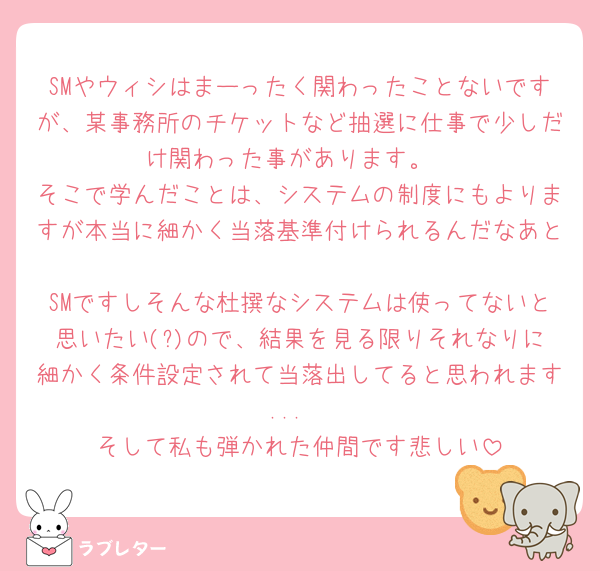 SMやウィシはまーったく関わったことないですが、某事務所のチケットなど抽選に仕事で少しだけ関わった事があります。
そこで学んだことは、システムの制度にもよりますが本当に細かく当落基準付けられるんだなあと🥲
SMですしそんな杜撰なシステムは使ってないと思いたい(?)ので、結果を見る限りそれなりに細かく条件設定されて当落出してると思われます...
そして私も弾かれた仲間です悲しい