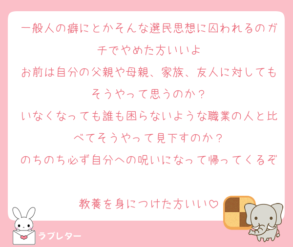 一般人の癖にとかそんな選民思想に囚われるのガチでやめた方いいよ
お前は自分の父親や母親、家族、友人に対してもそうやって思うのか？
いなくなっても誰も困らないような職業の人と比べてそうやって見下すのか？
のちのち必ず自分への呪いになって帰ってくるぞ
教養を身につけた方いい