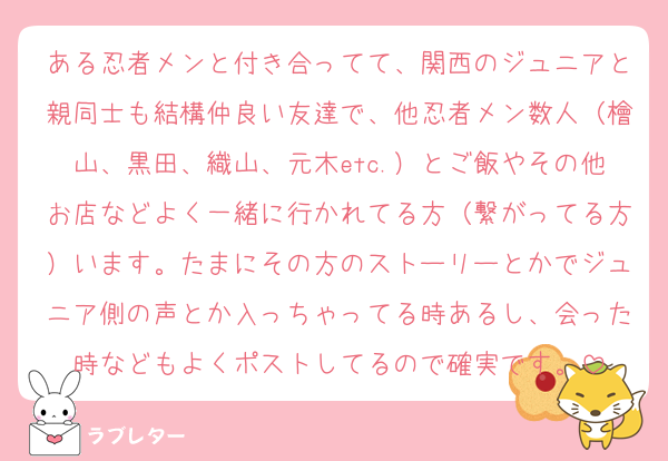 ある忍者メンと付き合ってて、関西のジュニアと親同士も結構仲良い友達で、他忍者メン数人（檜山、黒田、織山、元木etc.）とご飯やその他お店などよく一緒に行かれてる方（繋がってる方）います。たまにその方のストーリーとかでジュニア側の声とか入っちゃってる時あるし、会った時などもよくポストしてるので確実です。
