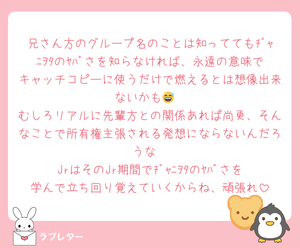 兄さん方のグループ名のことは知っててもﾁﾞｬﾆｦﾀのﾔﾊﾞさを知らなければ、永遠の意味でキャッチコピーに使うだけで燃えるとは想像出来ないかも😅
むしろリアルに先輩方との関係あれぱ尚更、そんなことで所有権主張される発想にならないんだろうな
JrはそのJr期間でﾁﾞｬﾆｦﾀのﾔﾊﾞさを学んで立ち回り覚えていくからね、頑張れ