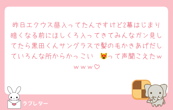 昨日エクウス昼入ってたんですけど2幕はじまり暗くなる前にほしくろ入ってきてみんなガン見してたら黒田くんサングラスで髪の毛かきあげだしていろんな所からかっこい〜😻って声聞こえたｗｗｗｗ