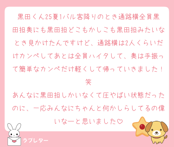 黒田くん25夏1バル客降りのとき通路横全員黒田担奥にも黒田担どこもかしこも黒田担みたいなとき見かけたんですけど、通路横は2人くらいだけカンペしてあとは全員ハイタして、奥は手振って簡単なカンペだけ軽くして帰っていきました！笑
あんなに黒田担しかいなくて圧やばい状態だったのに、一応みんなにちゃんと何かしらしてるの偉いなーと思いました