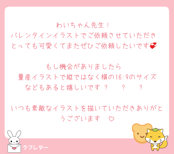 わいちゃん先生！
バレンタインイラストでご依頼させていただき
とっても可愛くてまたぜひご依頼したいです💞

もし機会がありましたら
量産イラストで縦ではなく横の16:9のサイズなどもあると嬉しいです₍ᐢ › ༝ ‹ ᐢ₎
いつも素敵なイラストを描いていただきありがとうございます🩷