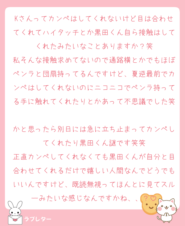 Kさんってカンペはしてくれないけど目は合わせてくれてハイタッチとか黒田くん自ら接触はしてくれたみたいなことありますか？笑
私そんな接触求めてないので通路横とかでもほぼペンラと団扇持ってるんですけど、夏逆最前でカンペはしてくれないのにニコニコでペンラ持ってる手に触れてくれたりとかあって不思議でした笑
かと思ったら別日には急に立ち止まってカンペしてくれたり黒田くん謎です笑笑
正直カンペしてくれなくても黒田くんが自分と目合わせてくれるだけで嬉しい人間なんでどうでもいいんですけど、既読無視ってほんとに見てスルーみたいな感じなんですかね、、？