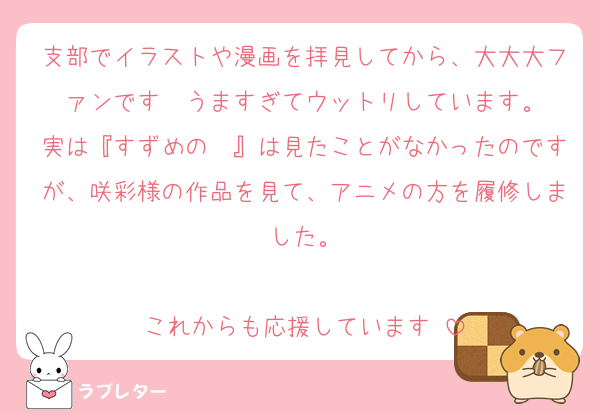 支部でイラストや漫画を拝見してから、大大大ファンです❤️うますぎてウットリしています。
実は『すずめの〜』は見たことがなかったのですが、咲彩様の作品を見て、アニメの方を履修しました。

これからも応援しています‼️