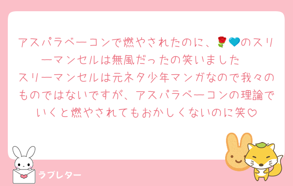 アスパラベーコンで燃やされたのに、🌹💙のスリーマンセルは無風だったの笑いました
スリーマンセルは元ネタ少年マンガなので我々のものではないですが、アスパラベーコンの理論でいくと燃やされてもおかしくないのに笑