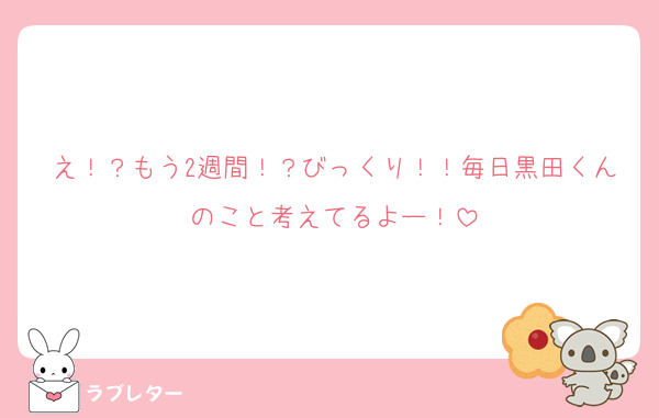 え！？もう2週間！？びっくり！！毎日黒田くんのこと考えてるよー！