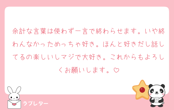 余計な言葉は使わず一言で終わらせます。いや終わんなかっためっちゃ好き。ほんと好きだし話してるの楽しいしマジで大好き。これからもよろしくお願いします。