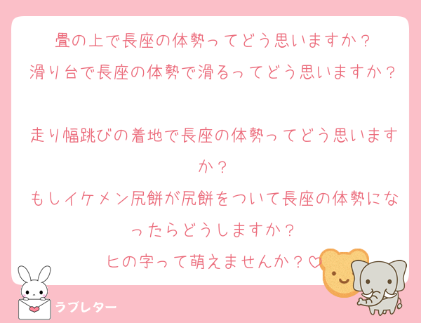 畳の上で長座の体勢ってどう思いますか？
滑り台で長座の体勢で滑るってどう思いますか？
走り幅跳びの着地で長座の体勢ってどう思いますか？
もしイケメン尻餅が尻餅をついて長座の体勢になったらどうしますか？
ヒの字って萌えませんか？