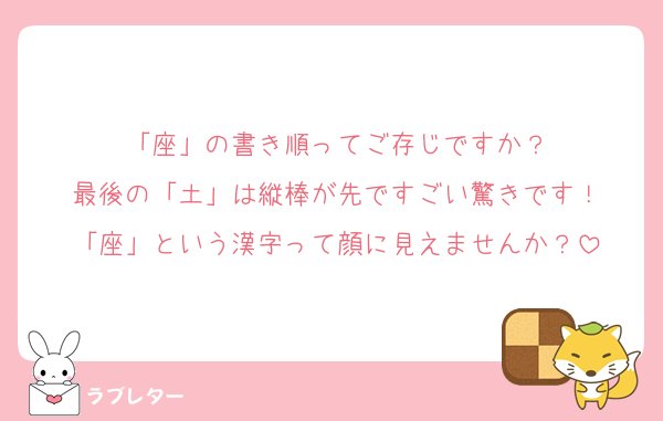 「座」の書き順ってご存じですか？
最後の「土」は縦棒が先ですごい驚きです！
「座」という漢字って顔に見えませんか？