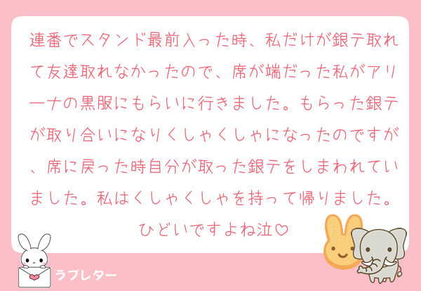 連番でスタンド最前入った時、私だけが銀テ取れて友達取れなかったので、席が端だった私がアリーナの黒服にもらいに行きました。もらった銀テが取り合いになりくしゃくしゃになったのですが、席に戻った時自分が取った銀テをしまわれていました。私はくしゃくしゃを持って帰りました。ひどいですよね泣