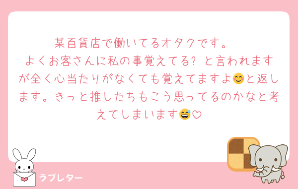 某百貨店で働いてるオタクです。
よくお客さんに私の事覚えてる⁉️と言われますが全く心当たりがなくても覚えてますよ😊と返します。きっと推したちもこう思ってるのかなと考えてしまいます😅