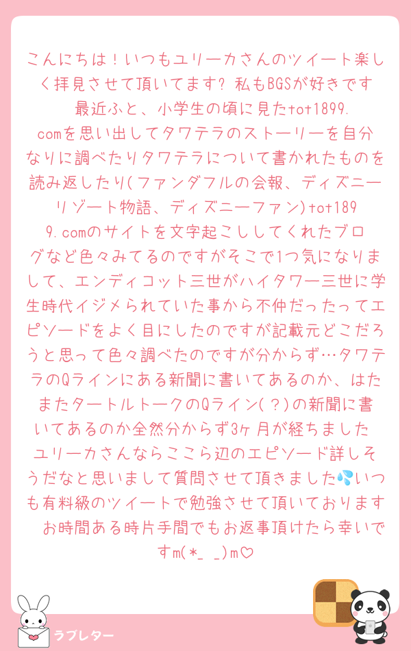 こんにちは！いつもユリーカさんのツイート楽しく拝見させて頂いてます✨私もBGSが好きです🥹最近ふと、小学生の頃に見たtot1899.comを思い出してタワテラのストーリーを自分なりに調べたりタワテラについて書かれたものを読み返したり(ファンダフルの会報、ディズニーリゾート物語、ディズニーファン)tot1899.comのサイトを文字起こししてくれたブログなど色々みてるのですがそこで1つ気になりまして、エンディコット三世がハイタワー三世に学生時代イジメられていた事から不仲だったってエピソードをよく目にしたのですが記載元どこだろうと思って色々調べたのですが分からず…タワテラのQラインにある新聞に書いてあるのか、はたまたタートルトークのQライン(？)の新聞に書いてあるのか全然分からず3ヶ月が経ちました☹️ユリーカさんならここら辺のエピソード詳しそうだなと思いまして質問させて頂きました💦いつも有料級のツイートで勉強させて頂いております🥹お時間ある時片手間でもお返事頂けたら幸いですm(*_ _)m