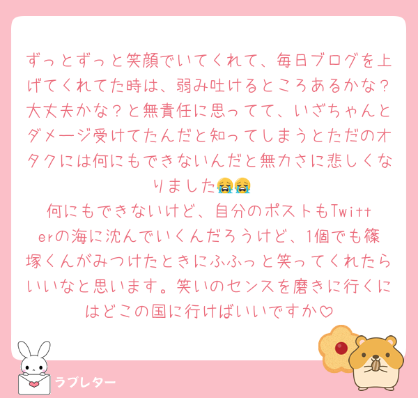 ずっとずっと笑顔でいてくれて、毎日ブログを上げてくれてた時は、弱み吐けるところあるかな？大丈夫かな？と無責任に思ってて、いざちゃんとダメージ受けてたんだと知ってしまうとただのオタクには何にもできないんだと無力さに悲しくなりました😭😭
何にもできないけど、自分のポストもTwitterの海に沈んでいくんだろうけど、1個でも篠塚くんがみつけたときにふふっと笑ってくれたらいいなと思います。笑いのセンスを磨きに行くにはどこの国に行けばいいですか