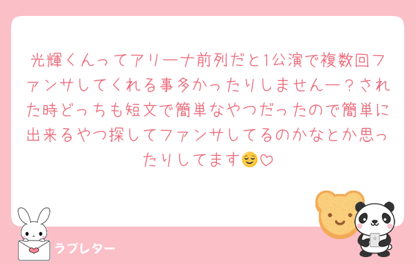 光輝くんってアリーナ前列だと1公演で複数回ファンサしてくれる事多かったりしませんー？された時どっちも短文で簡単なやつだったので簡単に出来るやつ探してファンサしてるのかなとか思ったりしてます😌