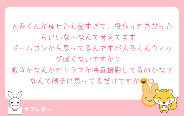 大吾くんが痩せた心配すぎて、役作りの為だったらいいな…なんて考えてます
ドームコンから思ってるんですが大吾くんウィッグぽくないですか？
戦争かなんかのドラマか映画撮影してるのかな？なんて勝手に思ってるだけですが😅