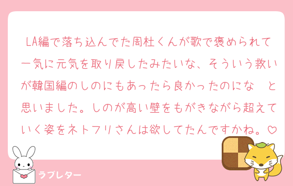 LA編で落ち込んでた周杜くんが歌で褒められて一気に元気を取り戻したみたいな、そういう救いが韓国編のしのにもあったら良かったのにな〜と思いました。しのが高い壁をもがきながら超えていく姿をネトフリさんは欲してたんですかね。