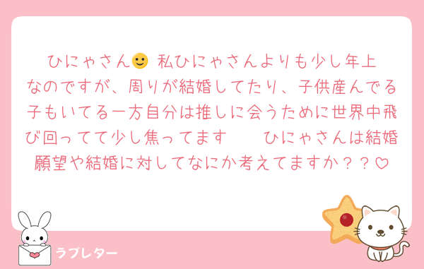 ひにゃさん🙂‍↕️私ひにゃさんよりも少し年上なのですが、周りが結婚してたり、子供産んでる子もいてる一方自分は推しに会うために世界中飛び回ってて少し焦ってます🥲🥲ひにゃさんは結婚願望や結婚に対してなにか考えてますか？？