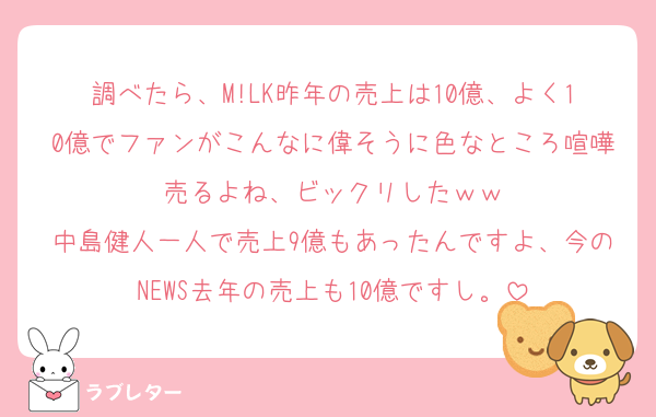 調べたら、M!LK昨年の売上は10億、よく10億でファンがこんなに偉そうに色なところ喧嘩売るよね、ビックリしたｗｗ
中島健人一人で売上9億もあったんですよ、今のNEWS去年の売上も10億ですし。