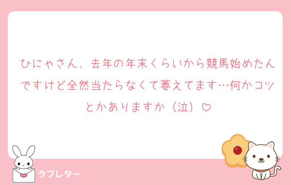 ひにゃさん、去年の年末くらいから競馬始めたんですけど全然当たらなくて萎えてます…何かコツとかありますか（泣）