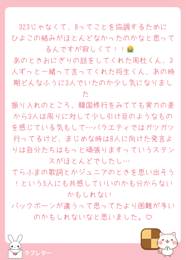 323じゃなくて、8ってことを協調するためにひよこの絡みがほとんどなかったのかなと思ってるんですが寂しくて！！😭
あのときおにぎりの話をしてくれた周杜くん、3人ずっと一緒って言ってくれた将生くん、あの時期どんなふうに3人でいたのか少し気になりました🥹
振り入れのところ、韓国修行をみてても実力の差から3人は周りに対して少し引け目のようなものを感じている気もして…バラエティではガツガツ行ってるけど、まじめな時は8人に向けた発言よりは自分たちはもっと頑張りますっていうスタンスがほとんどでしたし…
てらふまの歌詞とかジュニアのときを思い出そう！という5人にも共感していいのかも分からないかもしれない
バックボーンが違うって思ってたより困難が多いのかもしれないなと思いました。