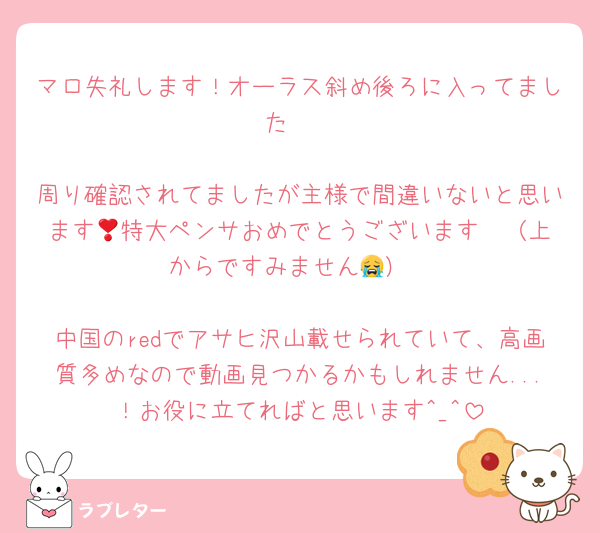 マロ失礼します！オーラス斜め後ろに入ってました🩵

周り確認されてましたが主様で間違いないと思います🥺特大ペンサおめでとうございます❣️（上からですみません😭）

中国のredでアサヒ沢山載せられていて、高画質多めなので動画見つかるかもしれません...！お役に立てればと思います^_^