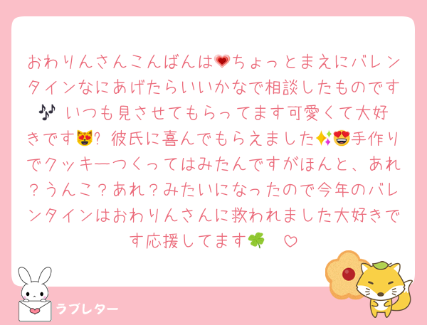 おわりんさんこんばんは💗ちょっとまえにバレンタインなにあげたらいいかなで相談したものです🎶‼️いつも見させてもらってます可愛くて大好きです😻✨彼氏に喜んでもらえました😍😍手作りでクッキーつくってはみたんですがほんと、あれ？うんこ？あれ？みたいになったので今年のバレンタインはおわりんさんに救われました大好きです応援してます🍀❣️