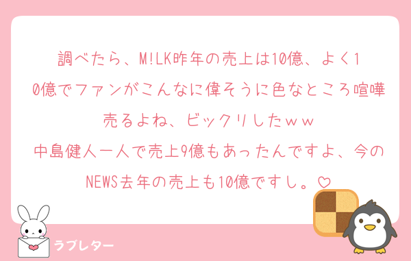 調べたら、M!LK昨年の売上は10億、よく10億でファンがこんなに偉そうに色なところ喧嘩売るよね、ビックリしたｗｗ
中島健人一人で売上9億もあったんですよ、今のNEWS去年の売上も10億ですし。