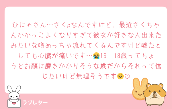 ひにゃさん…さくpなんですけど、最近さくちゃんかかっこよくなりすぎて彼女か好きな人出来たみたいな噂めっちゃ流れてくるんですけど嘘だとしても心臓が痛いです…😭16〜18歳ってちょうどお顔に磨きかかりそうな歳だからそれって信じたいけど無理そうです😣