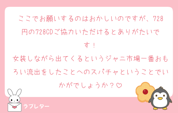 ここでお願いするのはおかしいのですが、728円の728CDご協力いただけるとありがたいです！
女装しながら出てくるというジャニ市場一番おもろい流出をしたことへのスパチャということでいかがでしょうか？