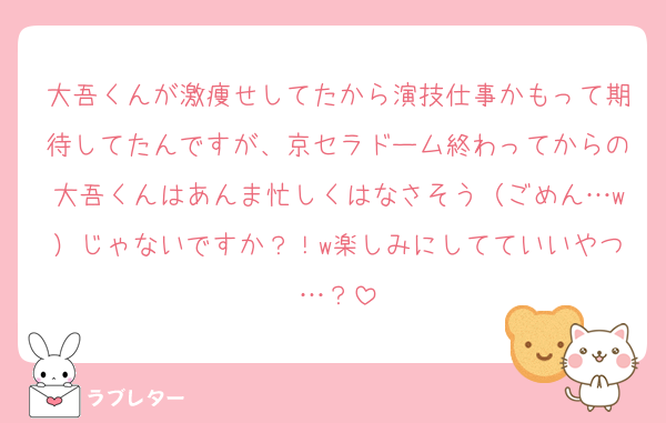 大吾くんが激痩せしてたから演技仕事かもって期待してたんですが、京セラドーム終わってからの大吾くんはあんま忙しくはなさそう（ごめん…w）じゃないですか？！w楽しみにしてていいやつ…？