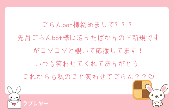 ごらんbot様初めまして✨️✨✨
先月ごらんbot様に沼ったばかりのド新規ですがコソコソと覗いて応援してます！
いつも笑わせてくれてありがとう♡
これからも私のこと笑わせてごらん？？