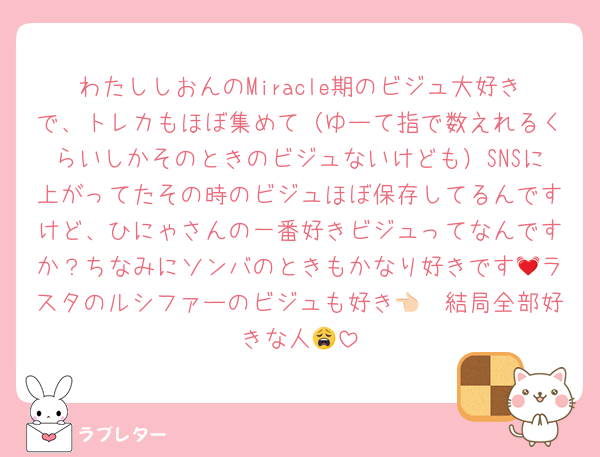 わたししおんのMiracle期のビジュ大好きで、トレカもほぼ集めて（ゆーて指で数えれるくらいしかそのときのビジュないけども）SNSに上がってたその時のビジュほぼ保存してるんですけど、ひにゃさんの一番好きビジュってなんですか？ちなみにソンバのときもかなり好きです💓ラスタのルシファーのビジュも好き👈🏻結局全部好きな人😩