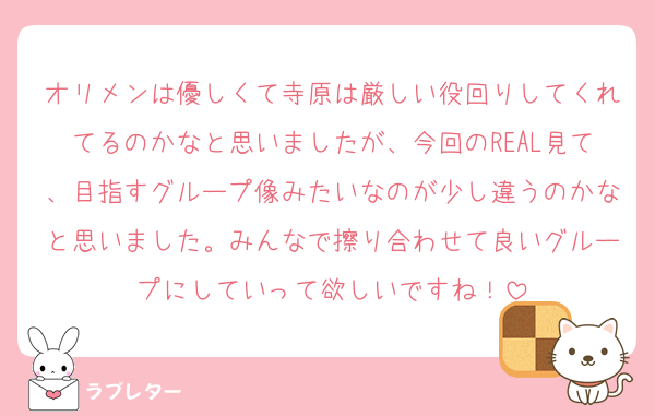 オリメンは優しくて寺原は厳しい役回りしてくれてるのかなと思いましたが、今回のREAL見て、目指すグループ像みたいなのが少し違うのかなと思いました。みんなで擦り合わせて良いグループにしていって欲しいですね！