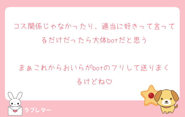 コス関係じゃなかったり、適当に好きって言ってるだけだったら大体botだと思う

まぁこれからおいらがbotのフリして送りまくるけどね
