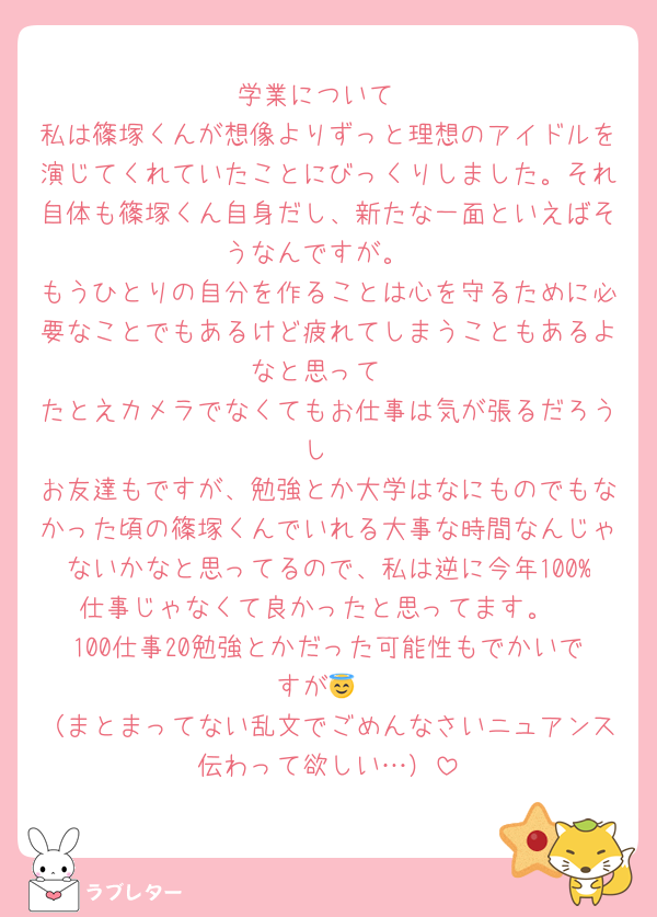 学業について
私は篠塚くんが想像よりずっと理想のアイドルを演じてくれていたことにびっくりしました。それ自体も篠塚くん自身だし、新たな一面といえばそうなんですが。
もうひとりの自分を作ることは心を守るために必要なことでもあるけど疲れてしまうこともあるよなと思って
たとえカメラでなくてもお仕事は気が張るだろうし
お友達もですが、勉強とか大学はなにものでもなかった頃の篠塚くんでいれる大事な時間なんじゃないかなと思ってるので、私は逆に今年100%仕事じゃなくて良かったと思ってます。
100仕事20勉強とかだった可能性もでかいですが😇
（まとまってない乱文でごめんなさいニュアンス伝わって欲しい…）