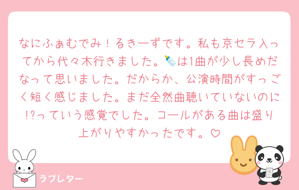 なにふぁむでみ！るきーずです。私も京セラ入ってから代々木行きました。🍼は1曲が少し長めだなって思いました。だからか、公演時間がすっごく短く感じました。まだ全然曲聴いていないのに!?っていう感覚でした。コールがある曲は盛り上がりやすかったです。
