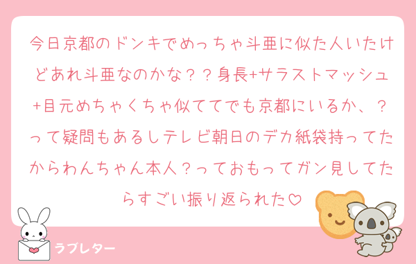 今日京都のドンキでめっちゃ斗亜に似た人いたけどあれ斗亜なのかな？？身長+サラストマッシュ+目元めちゃくちゃ似ててでも京都にいるか、？って疑問もあるしテレビ朝日のデカ紙袋持ってたからわんちゃん本人？っておもってガン見してたらすごい振り返られた