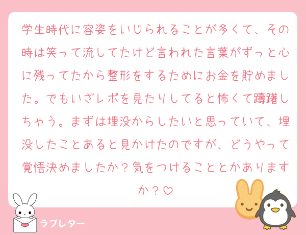 学生時代に容姿をいじられることが多くて、その時は笑って流してたけど言われた言葉がずっと心に残ってたから整形をするためにお金を貯めました。でもいざレポを見たりしてると怖くて躊躇しちゃう。まずは埋没からしたいと思っていて、埋没したことあると見かけたのですが、どうやって覚悟決めましたか？気をつけることとかありますか？