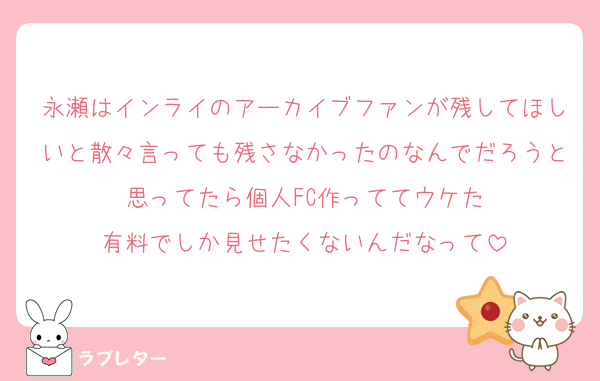 永瀬はインライのアーカイブファンが残してほしいと散々言っても残さなかったのなんでだろうと思ってたら個人FC作っててウケた
有料でしか見せたくないんだなって