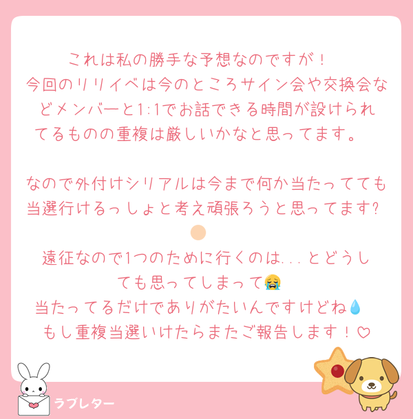 これは私の勝手な予想なのですが！
今回のリリイベは今のところサイン会や交換会などメンバーと1:1でお話できる時間が設けられてるものの重複は厳しいかなと思ってます。

なので外付けシリアルは今まで何か当たってても当選行けるっしょと考え頑張ろうと思ってます✊🏻
遠征なので1つのために行くのは...とどうしても思ってしまって😭
当たってるだけでありがたいんですけどね💧‬
もし重複当選いけたらまたご報告します！