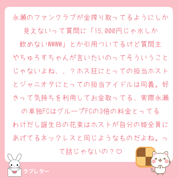 永瀬のファンクラブが金搾り取ってるようにしか見えないって質問に「15,000円じゃ水しか飲めないWWWW」とか引用ついてるけど質問主やちゅろすちゃんが言いたいのってそういうことじゃないよね、、？ホス狂にとっての担当ホストとジャニオタにとっての担当アイドルは同義。好きって気持ちを利用してお金取ってる、実際永瀬の単独FCはグループFCの3倍の料金とってるわけだし誕生日の花束はホストが自分の姫全員にあげてるネックレスと同じようなものだよね。って話じゃないの？