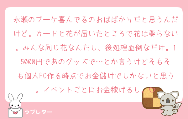 永瀬のブーケ喜んでるのおばばかりだと思うんだけど。カードと花が届いたところで花は要らない。みんな同じ花なんだし、後処理面倒なだけ。15000円であのグッズで…とか言うけどそもそも個人FC作る時点でお金儲けでしかないと思う。イベントごとにお金稼げるし。