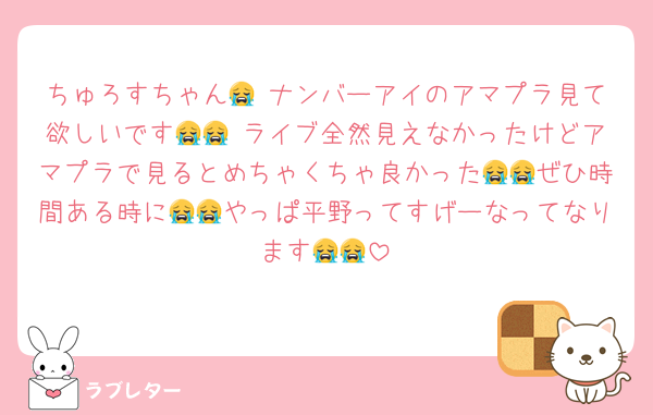 ちゅろすちゃん😭 ナンバーアイのアマプラ見て欲しいです😭😭 ライブ全然見えなかったけどアマプラで見るとめちゃくちゃ良かった😭😭ぜひ時間ある時に😭😭やっぱ平野ってすげーなってなります😭😭