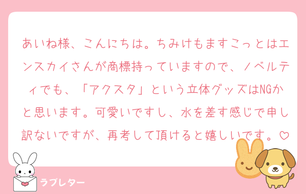 あいね様、こんにちは。ちみけもますこっとはエンスカイさんが商標持っていますので、ノベルティでも、「アクスタ」という立体グッズはNGかと思います。可愛いですし、水を差す感じで申し訳ないですが、再考して頂けると嬉しいです。