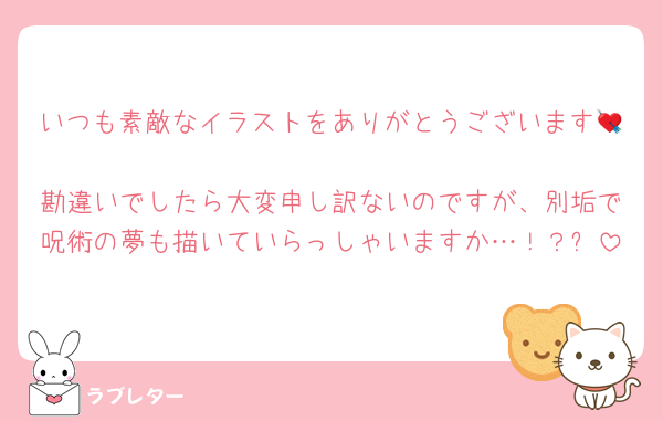 いつも素敵なイラストをありがとうございます💘
勘違いでしたら大変申し訳ないのですが、別垢で呪術の夢も描いていらっしゃいますか…！？✨
