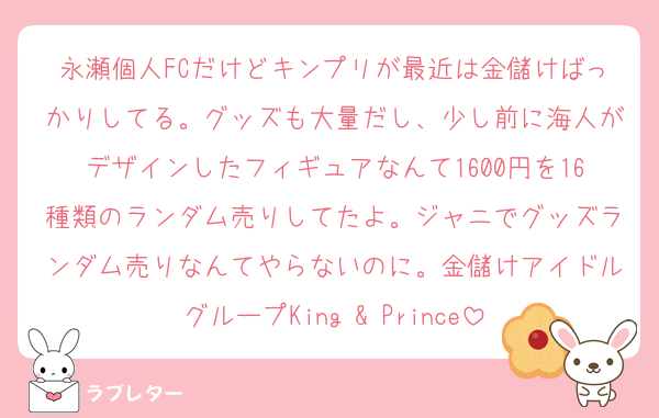 永瀬個人FCだけどキンプリが最近は金儲けばっかりしてる。グッズも大量だし、少し前に海人がデザインしたフィギュアなんて1600円を16種類のランダム売りしてたよ。ジャニでグッズランダム売りなんてやらないのに。金儲けアイドルグループKing & Prince