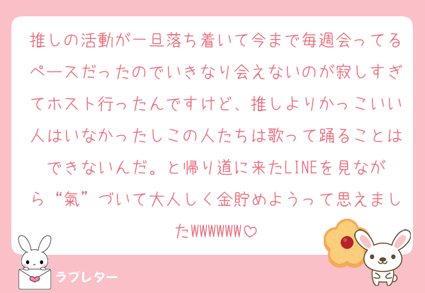 推しの活動が一旦落ち着いて今まで毎週会ってるペースだったのでいきなり会えないのが寂しすぎてホスト行ったんですけど、推しよりかっこいい人はいなかったしこの人たちは歌って踊ることはできないんだ。と帰り道に来たLINEを見ながら“氣”づいて大人しく金貯めようって思えましたWWWWWW