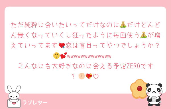 ただ純粋に会いたいってだけなのに💰だけどんどん無くなっていくし狂ったように毎回使う💰が増えていってます💘恋は盲目ってやつでしょうか？😚💕wwwwwwwwwwwww
こんなにも大好きなのに会える予定ZEROです✊🏻💖